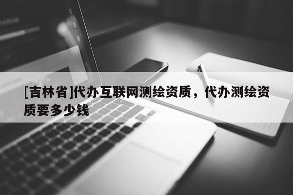 [吉林省]代辦互聯網測繪資質，代辦測繪資質要多少錢