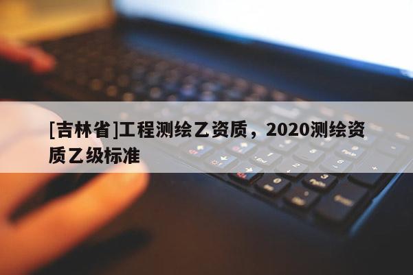 [吉林省]工程測繪乙資質，2020測繪資質乙級標準