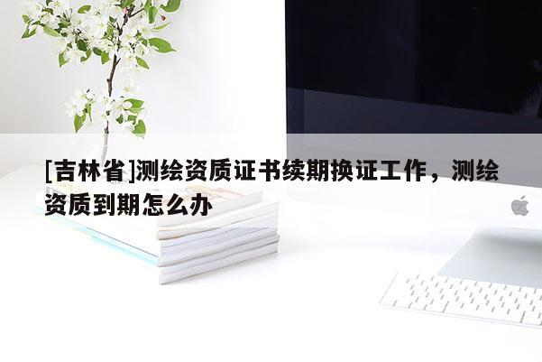 [吉林省]測(cè)繪資質(zhì)證書(shū)續(xù)期換證工作，測(cè)繪資質(zhì)到期怎么辦
