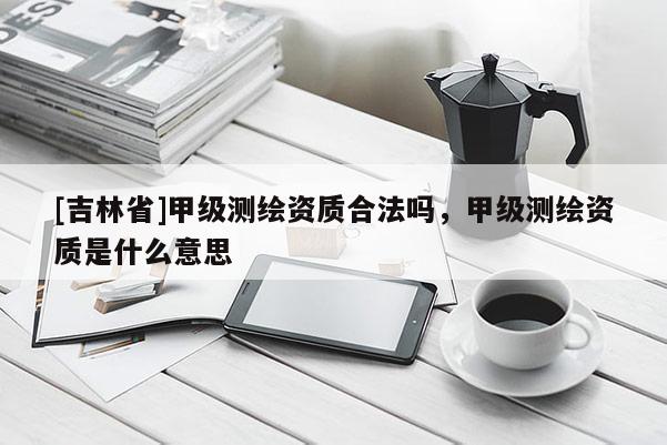 [吉林省]甲級測繪資質合法嗎，甲級測繪資質是什么意思