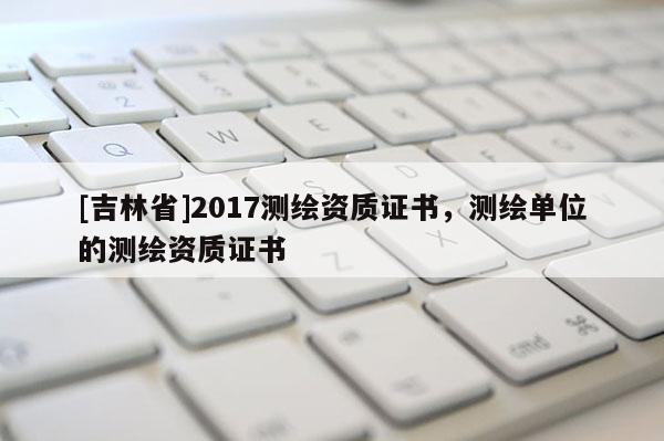 [吉林省]2017測繪資質(zhì)證書，測繪單位的測繪資質(zhì)證書