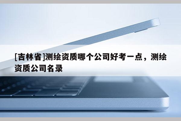 [吉林省]測繪資質哪個公司好考一點，測繪資質公司名錄