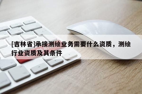 [吉林省]承接測繪業務需要什么資質，測繪行業資質及其條件