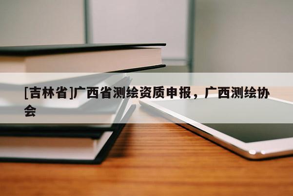[吉林省]廣西省測繪資質申報，廣西測繪協會