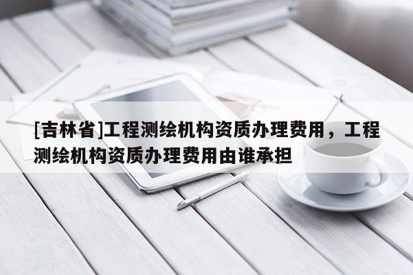 [吉林省]工程測繪機構資質辦理費用，工程測繪機構資質辦理費用由誰承擔