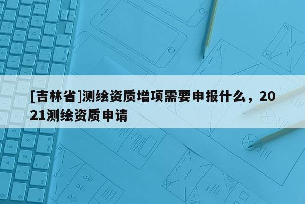 [吉林省]測繪資質增項需要申報什么，2021測繪資質申請