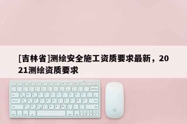 [吉林省]測繪安全施工資質要求最新，2021測繪資質要求