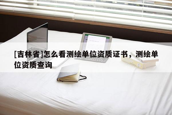 [吉林省]怎么看測繪單位資質證書，測繪單位資質查詢