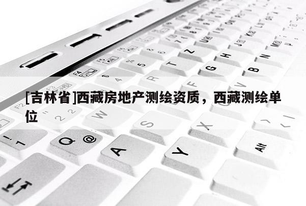 [吉林省]西藏房地產測繪資質，西藏測繪單位