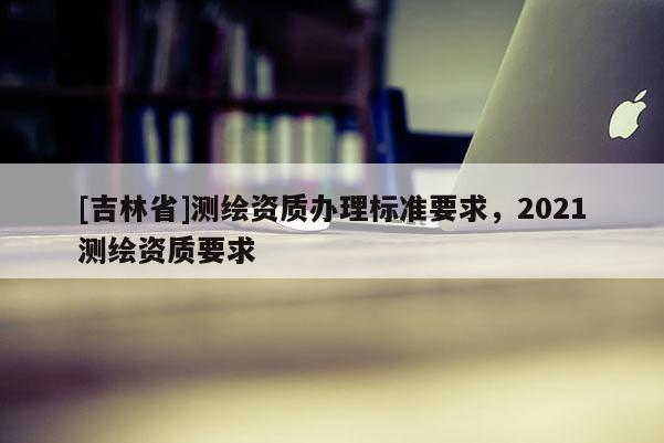 [吉林省]測(cè)繪資質(zhì)辦理標(biāo)準(zhǔn)要求，2021測(cè)繪資質(zhì)要求