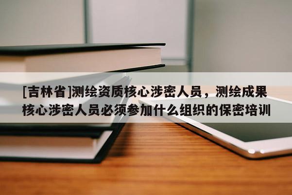 [吉林省]測繪資質(zhì)核心涉密人員，測繪成果核心涉密人員必須參加什么組織的保密培訓(xùn)