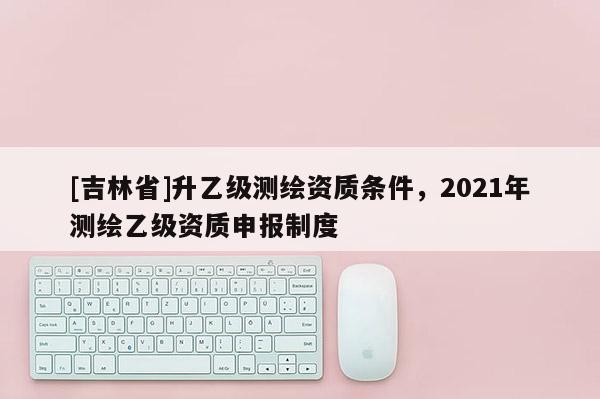 [吉林省]升乙級測繪資質(zhì)條件，2021年測繪乙級資質(zhì)申報制度