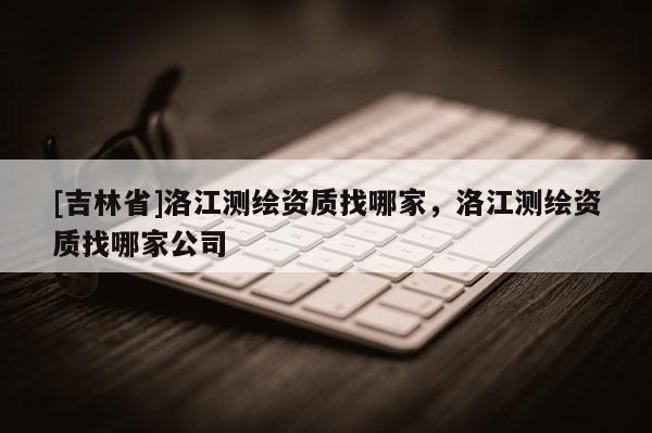 [吉林省]洛江測繪資質找哪家，洛江測繪資質找哪家公司