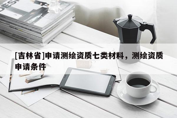 [吉林省]申請測繪資質七類材料，測繪資質申請條件