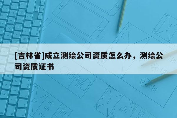 [吉林省]成立測繪公司資質怎么辦，測繪公司資質證書