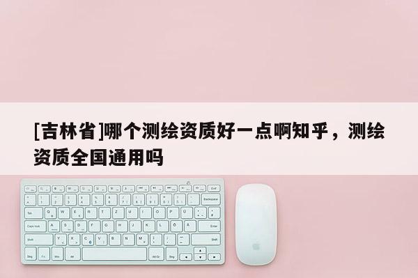 [吉林省]哪個測繪資質好一點啊知乎，測繪資質全國通用嗎