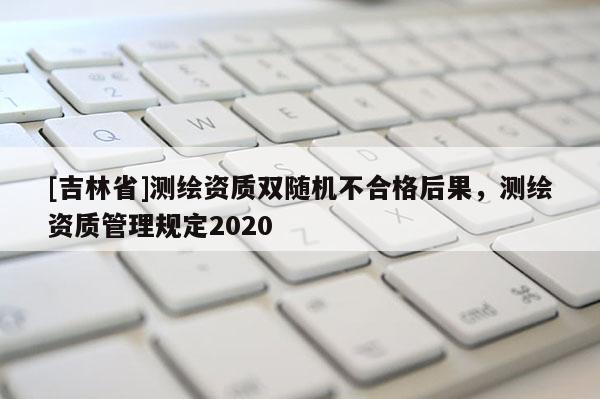 [吉林省]測繪資質(zhì)雙隨機(jī)不合格后果，測繪資質(zhì)管理規(guī)定2020