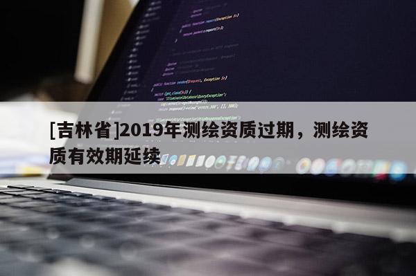 [吉林省]2019年測繪資質過期，測繪資質有效期延續
