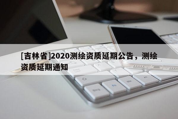 [吉林省]2020測(cè)繪資質(zhì)延期公告，測(cè)繪資質(zhì)延期通知