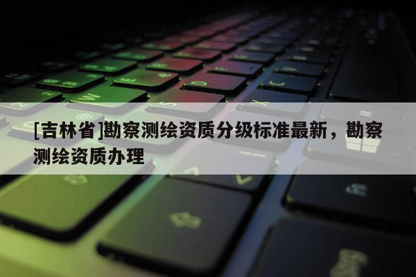 [吉林省]勘察測(cè)繪資質(zhì)分級(jí)標(biāo)準(zhǔn)最新，勘察測(cè)繪資質(zhì)辦理