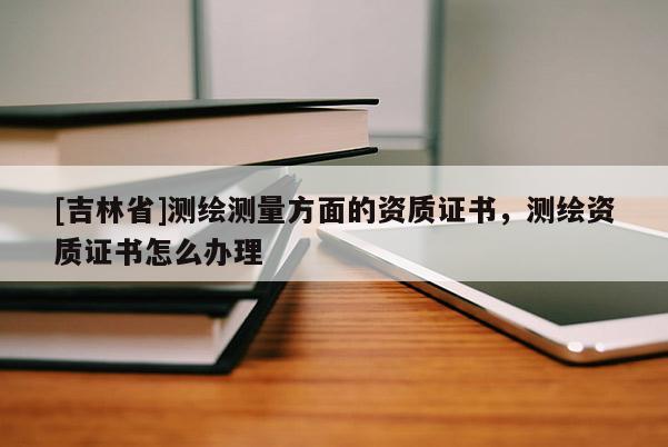 [吉林省]測繪測量方面的資質(zhì)證書，測繪資質(zhì)證書怎么辦理