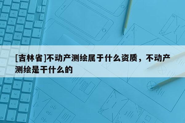 [吉林省]不動產測繪屬于什么資質，不動產測繪是干什么的