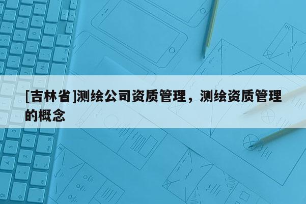 [吉林省]測繪公司資質管理，測繪資質管理的概念