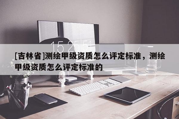 [吉林省]測繪甲級資質怎么評定標準，測繪甲級資質怎么評定標準的