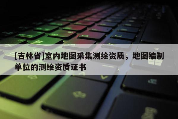 [吉林省]室內(nèi)地圖采集測繪資質(zhì)，地圖編制單位的測繪資質(zhì)證書