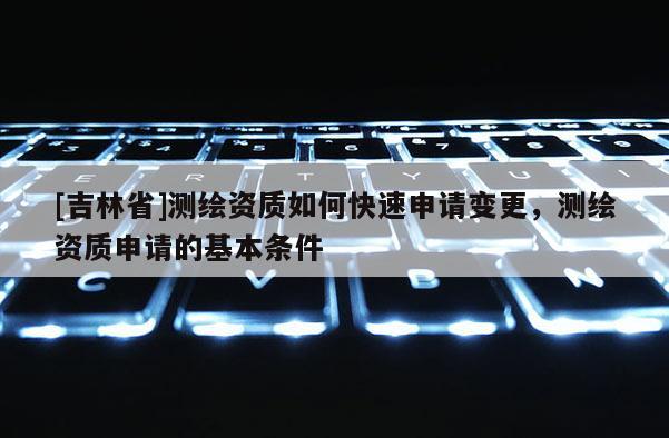 [吉林省]測繪資質如何快速申請變更，測繪資質申請的基本條件