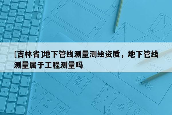 [吉林省]地下管線測量測繪資質，地下管線測量屬于工程測量嗎