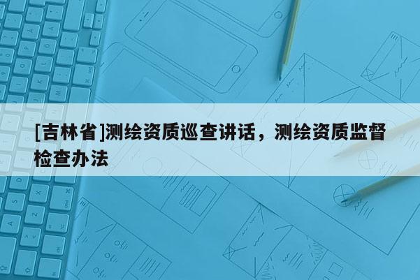 [吉林省]測繪資質巡查講話，測繪資質監督檢查辦法
