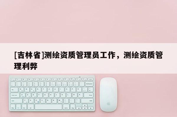 [吉林省]測繪資質管理員工作，測繪資質管理利弊