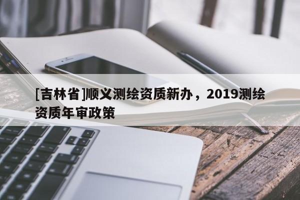 [吉林省]順義測(cè)繪資質(zhì)新辦，2019測(cè)繪資質(zhì)年審政策