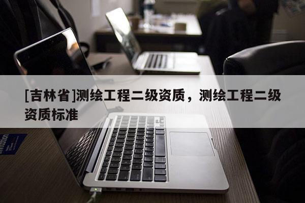 [吉林省]測(cè)繪工程二級(jí)資質(zhì)，測(cè)繪工程二級(jí)資質(zhì)標(biāo)準(zhǔn)