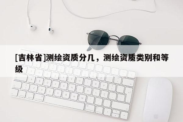 [吉林省]測繪資質分幾，測繪資質類別和等級
