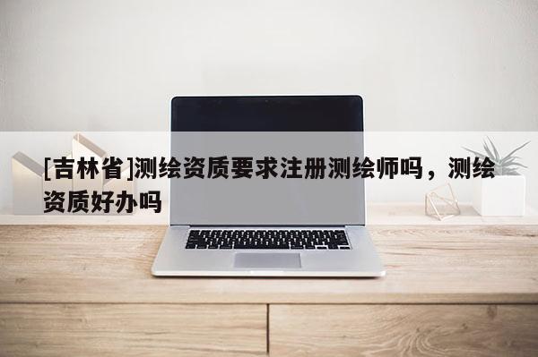 [吉林省]測繪資質要求注冊測繪師嗎，測繪資質好辦嗎