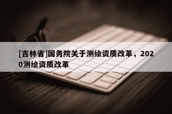 [吉林省]國務(wù)院關(guān)于測繪資質(zhì)改革，2020測繪資質(zhì)改革