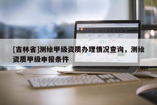 [吉林省]測繪甲級資質辦理情況查詢，測繪資質甲級申報條件