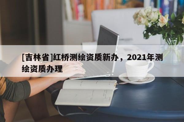 [吉林省]紅橋測繪資質(zhì)新辦，2021年測繪資質(zhì)辦理