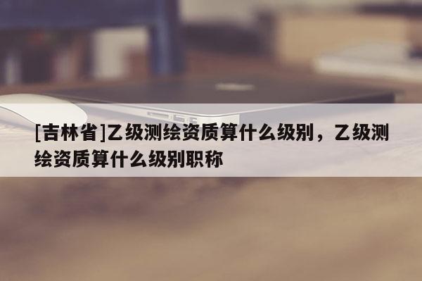 [吉林省]乙級測繪資質(zhì)算什么級別，乙級測繪資質(zhì)算什么級別職稱