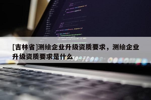 [吉林省]測繪企業升級資質要求，測繪企業升級資質要求是什么