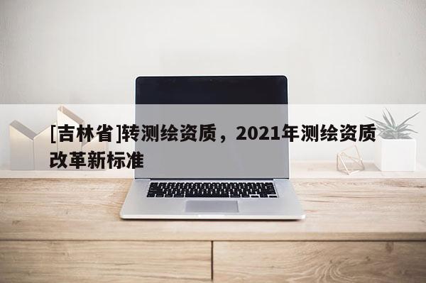 [吉林省]轉測繪資質，2021年測繪資質改革新標準