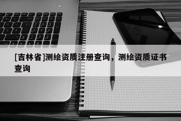 [吉林省]測繪資質(zhì)注冊查詢，測繪資質(zhì)證書查詢