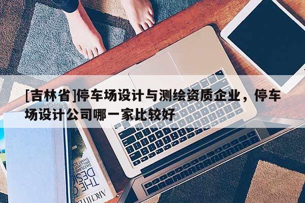 [吉林省]停車(chē)場(chǎng)設(shè)計(jì)與測(cè)繪資質(zhì)企業(yè)，停車(chē)場(chǎng)設(shè)計(jì)公司哪一家比較好