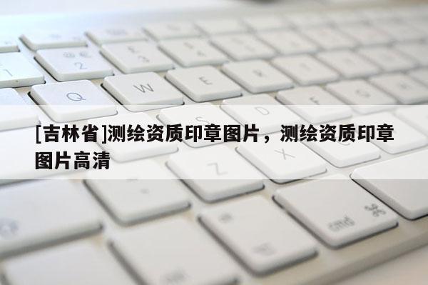 [吉林省]測(cè)繪資質(zhì)印章圖片，測(cè)繪資質(zhì)印章圖片高清