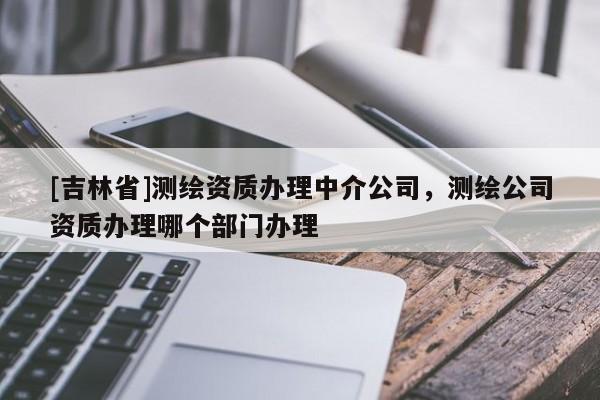 [吉林省]測繪資質辦理中介公司，測繪公司資質辦理哪個部門辦理