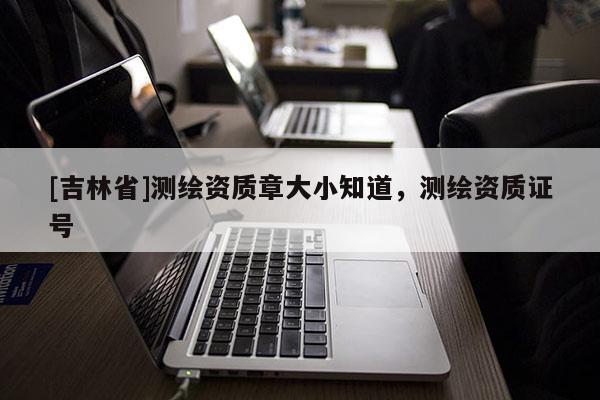 [吉林省]測繪資質章大小知道，測繪資質證號