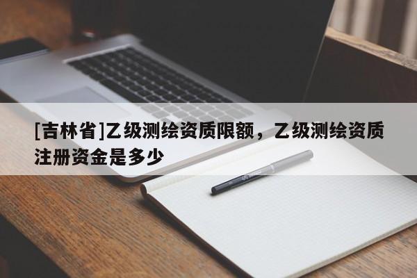 [吉林省]乙級測繪資質限額，乙級測繪資質注冊資金是多少