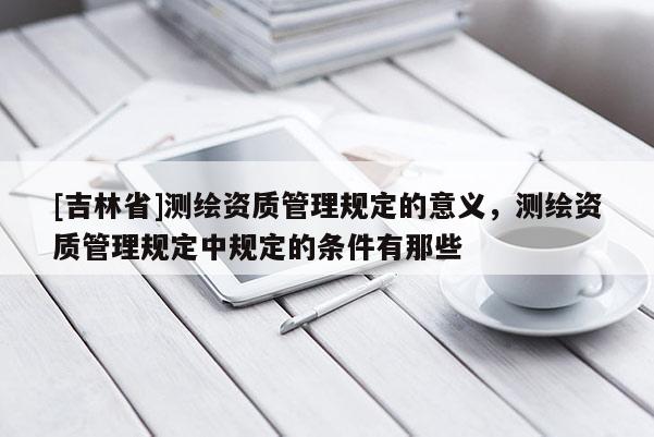 [吉林省]測繪資質管理規定的意義，測繪資質管理規定中規定的條件有那些